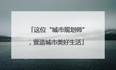 这位“城市规划师”，营造城市美好生活