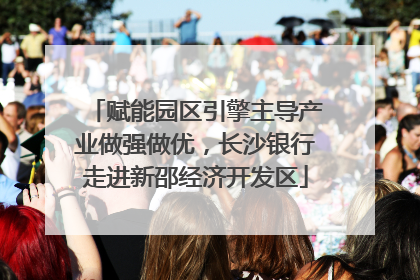 赋能园区引擎主导产业做强做优，长沙银行走进新邵经济开发区
