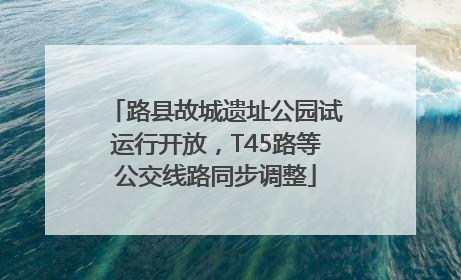 路县故城遗址公园试运行开放，T45路等公交线路同步调整
