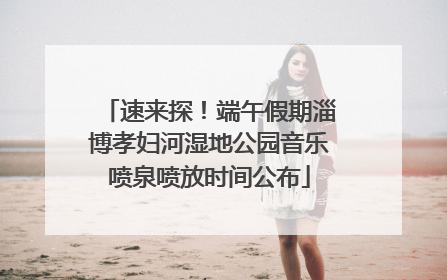 速来探！端午假期淄博孝妇河湿地公园音乐喷泉喷放时间公布