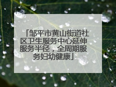 邹平市黄山街道社区卫生服务中心延伸服务半径，全周期服务妇幼健康