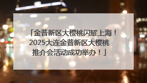 金普新区大樱桃闪耀上海！2025大连金普新区大樱桃推介会活动成功举办！