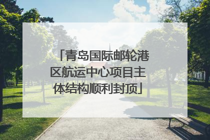 青岛国际邮轮港区航运中心项目主体结构顺利封顶