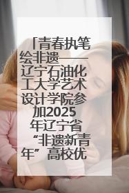 青春执笔绘非遗——辽宁石油化工大学艺术设计学院参加2025 年辽宁省“非遗新青年”高校优秀作品推荐活动