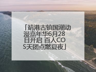 靖港古镇国潮动漫嘉年华6月28日开启 百人COS天团点燃夏夜
