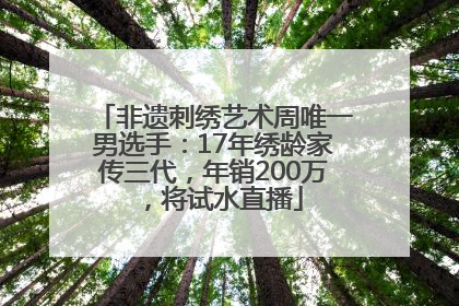 非遗刺绣艺术周唯一男选手：17年绣龄家传三代，年销200万，将试水直播