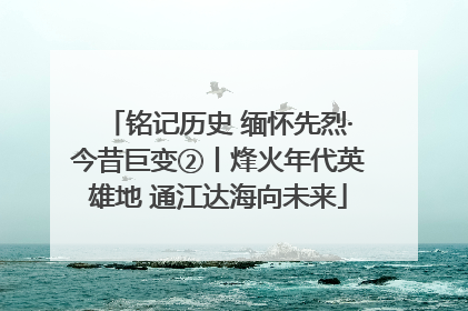 铭记历史 缅怀先烈·今昔巨变②丨烽火年代英雄地 通江达海向未来