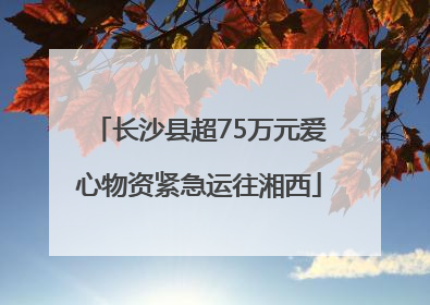 长沙县超75万元爱心物资紧急运往湘西