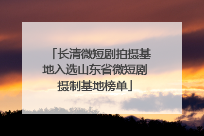 长清微短剧拍摄基地入选山东省微短剧摄制基地榜单