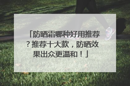 防晒霜哪种好用推荐？推荐十大款，防晒效果出众更温和！