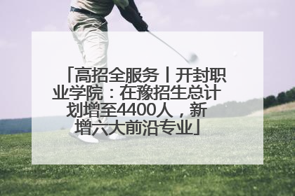 高招全服务丨开封职业学院：在豫招生总计划增至4400人，新增六大前沿专业