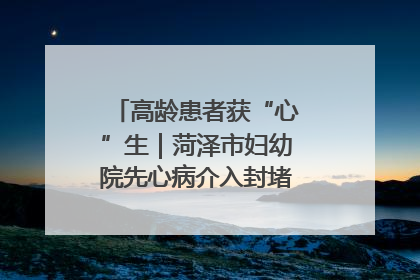 高龄患者获“心”生｜菏泽市妇幼院先心病介入封堵术实现技术突破