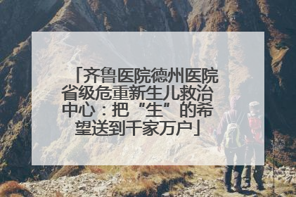 齐鲁医院德州医院省级危重新生儿救治中心：把“生”的希望送到千家万户