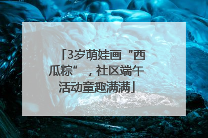 3岁萌娃画“西瓜粽”，社区端午活动童趣满满