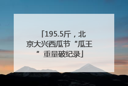 195.5斤，北京大兴西瓜节“瓜王”重量破纪录