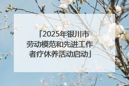 2025年银川市劳动模范和先进工作者疗休养活动启动