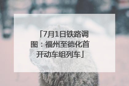 7月1日铁路调图：福州至德化首开动车组列车
