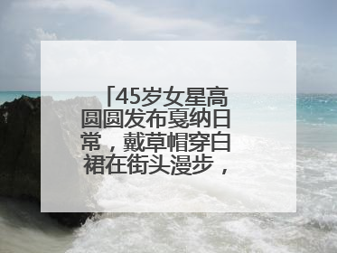 45岁女星高圆圆发布戛纳日常，戴草帽穿白裙在街头漫步，宛如电影画面